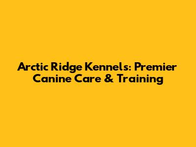 Arctic Ridge Kennels: Premier Canine Care & Training