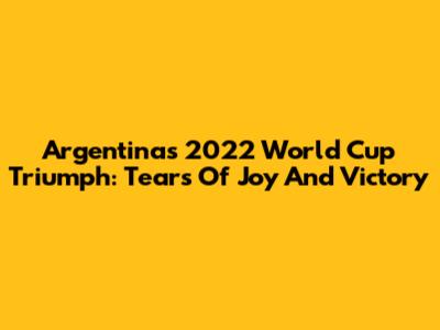 Argentina's 2022 World Cup Triumph: Tears Of Joy And Victory