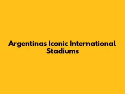 Argentina's Iconic International Stadiums