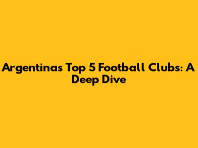 Argentina's Top 5 Football Clubs: A Deep Dive