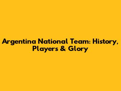 Argentina National Team: History, Players & Glory