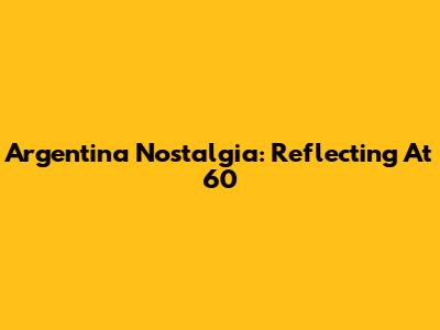 Argentina Nostalgia: Reflecting At 60