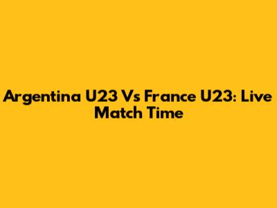 Argentina U23 Vs France U23: Live Match Time