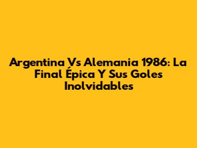 Argentina Vs Alemania 1986: La Final Épica Y Sus Goles Inolvidables
