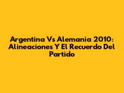 Argentina Vs Alemania 2010: Alineaciones Y El Recuerdo Del Partido