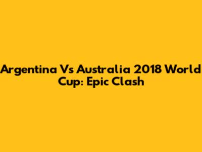 Argentina Vs Australia 2018 World Cup: Epic Clash
