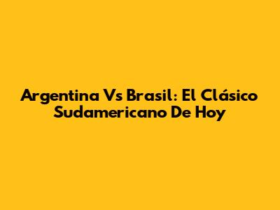 Argentina Vs Brasil: El Clásico Sudamericano De Hoy