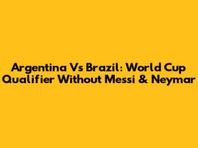 Argentina Vs Brazil: World Cup Qualifier Without Messi & Neymar