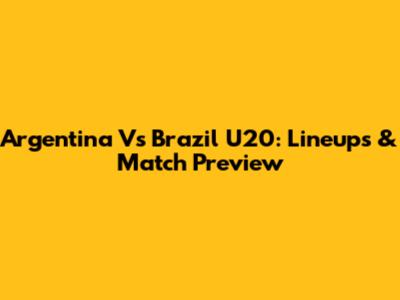 Argentina Vs Brazil U20: Lineups & Match Preview