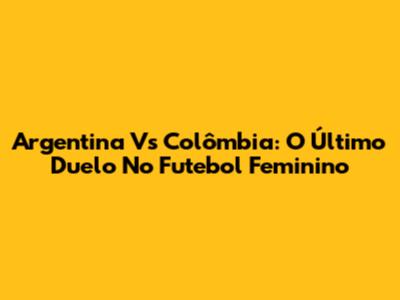 Argentina Vs Colômbia: O Último Duelo No Futebol Feminino