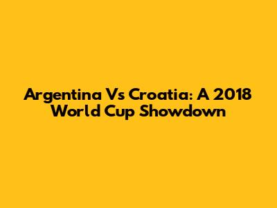Argentina Vs Croatia: A 2018 World Cup Showdown