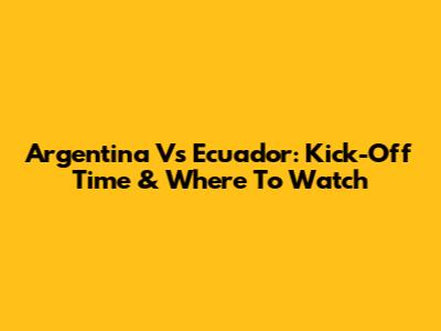 Argentina Vs Ecuador: Kick-Off Time & Where To Watch