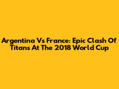 Argentina Vs France: Epic Clash Of Titans At The 2018 World Cup
