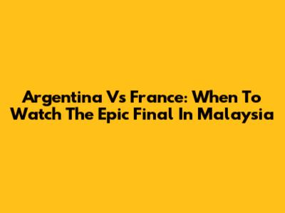 Argentina Vs France: When To Watch The Epic Final In Malaysia