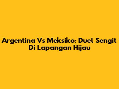 Argentina Vs Meksiko: Duel Sengit Di Lapangan Hijau