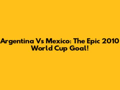 Argentina Vs Mexico: The Epic 2010 World Cup Goal!