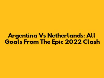 Argentina Vs Netherlands: All Goals From The Epic 2022 Clash