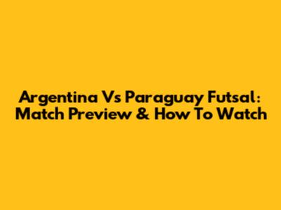 Argentina Vs Paraguay Futsal: Match Preview & How To Watch