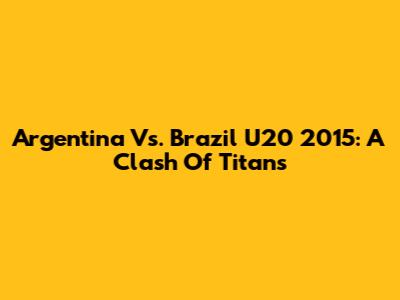 Argentina Vs. Brazil U20 2015: A Clash Of Titans