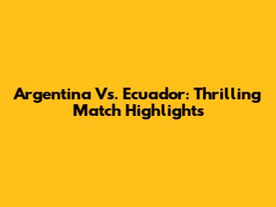 Argentina Vs. Ecuador: Thrilling Match Highlights