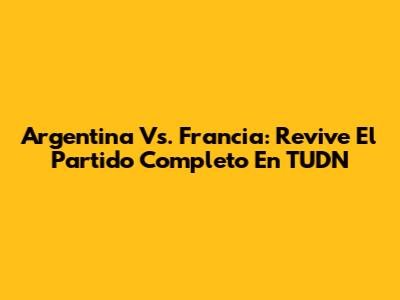 Argentina Vs. Francia: Revive El Partido Completo En TUDN