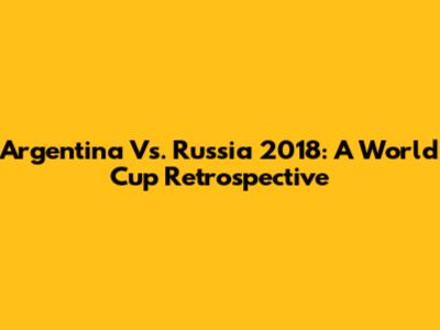 Argentina Vs. Russia 2018: A World Cup Retrospective
