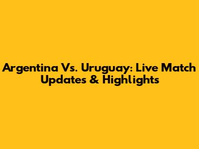 Argentina Vs. Uruguay: Live Match Updates & Highlights