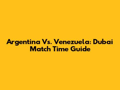 Argentina Vs. Venezuela: Dubai Match Time Guide