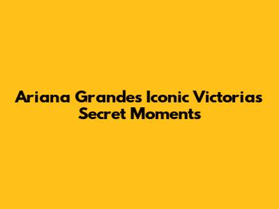 Ariana Grande's Iconic Victoria's Secret Moments