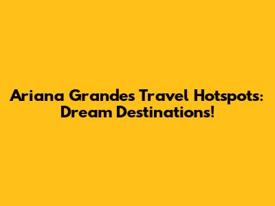 Ariana Grande's Travel Hotspots: Dream Destinations!