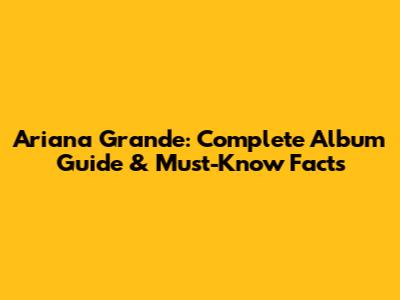 Ariana Grande: Complete Album Guide & Must-Know Facts