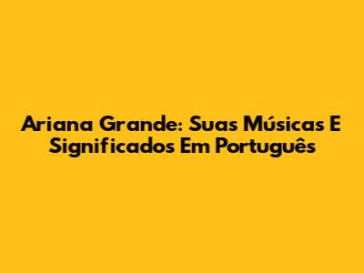 Ariana Grande: Suas Músicas E Significados Em Português