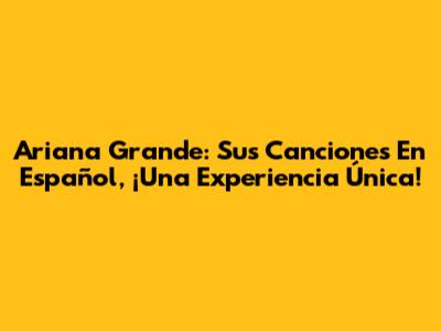 Ariana Grande: Sus Canciones En Español, ¡Una Experiencia Única!