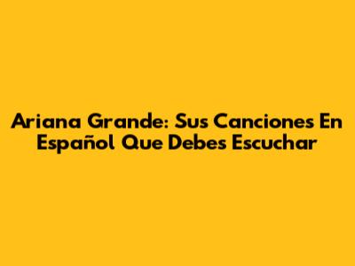 Ariana Grande: Sus Canciones En Español Que Debes Escuchar
