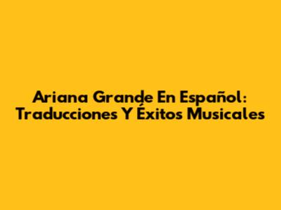 Ariana Grande En Español: Traducciones Y Éxitos Musicales