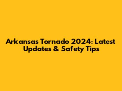 Arkansas Tornado 2024: Latest Updates & Safety Tips