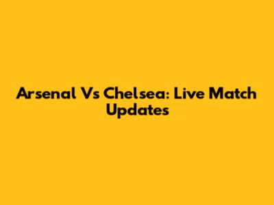 Arsenal Vs Chelsea: Live Match Updates