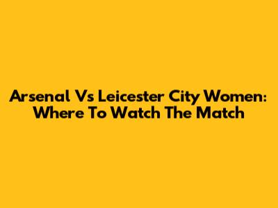 Arsenal Vs Leicester City Women: Where To Watch The Match