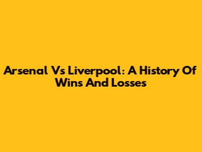 Arsenal Vs Liverpool: A History Of Wins And Losses