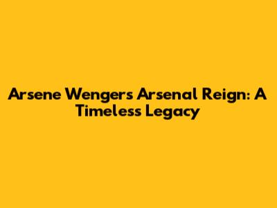 Arsene Wenger's Arsenal Reign: A Timeless Legacy