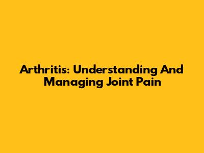 Arthritis: Understanding And Managing Joint Pain