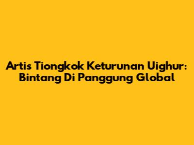 Artis Tiongkok Keturunan Uighur: Bintang Di Panggung Global