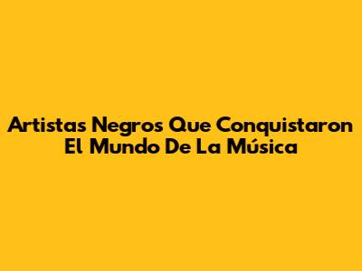 Artistas Negros Que Conquistaron El Mundo De La Música