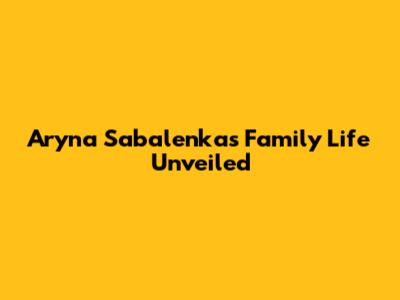 Aryna Sabalenka's Family Life Unveiled
