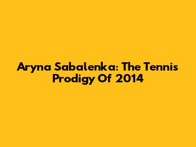 Aryna Sabalenka: The Tennis Prodigy Of 2014