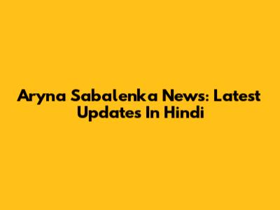 Aryna Sabalenka News: Latest Updates In Hindi