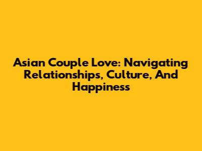Asian Couple Love: Navigating Relationships, Culture, And Happiness