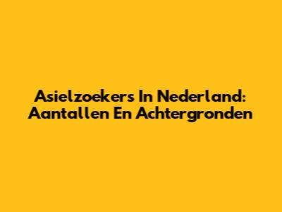 Asielzoekers In Nederland: Aantallen En Achtergronden