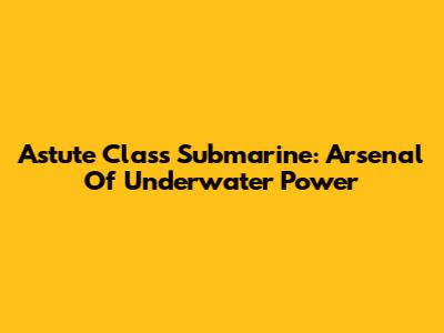 Astute Class Submarine: Arsenal Of Underwater Power