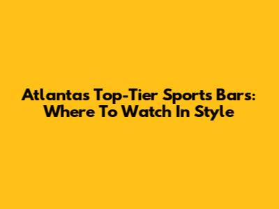 Atlanta's Top-Tier Sports Bars: Where To Watch In Style